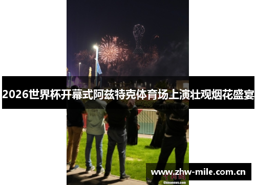 2026世界杯开幕式阿兹特克体育场上演壮观烟花盛宴 2026世界杯开幕式阿兹特克体育场上演壮观烟花盛宴