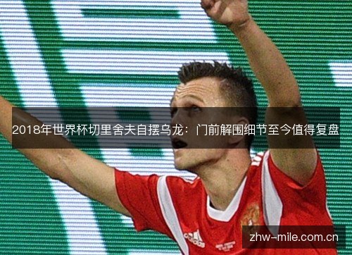 2018年世界杯切里舍夫自摆乌龙:门前解围细节至今值得复盘 2018年世界杯切里舍夫自摆乌龙:门前解围细节至今值得复盘